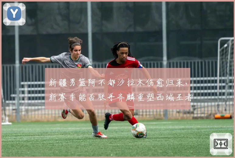 新疆男篮阿不都沙拉木伤愈归来,新赛季能否联手齐麟重塑西域王者之师?