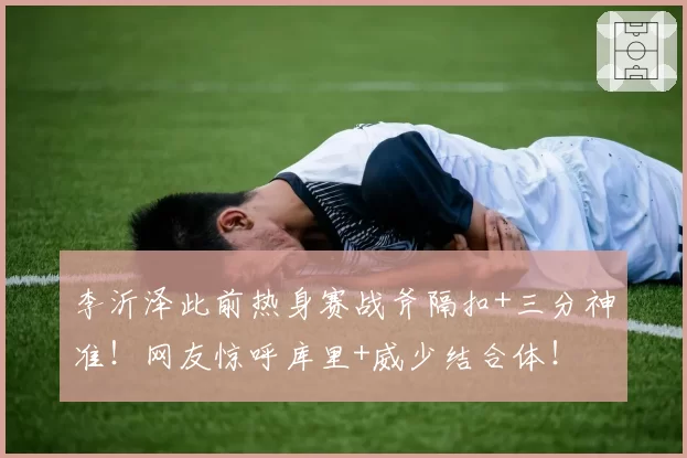 李沂泽此前热身赛战斧隔扣+三分神准！网友惊呼库里+威少结合体！