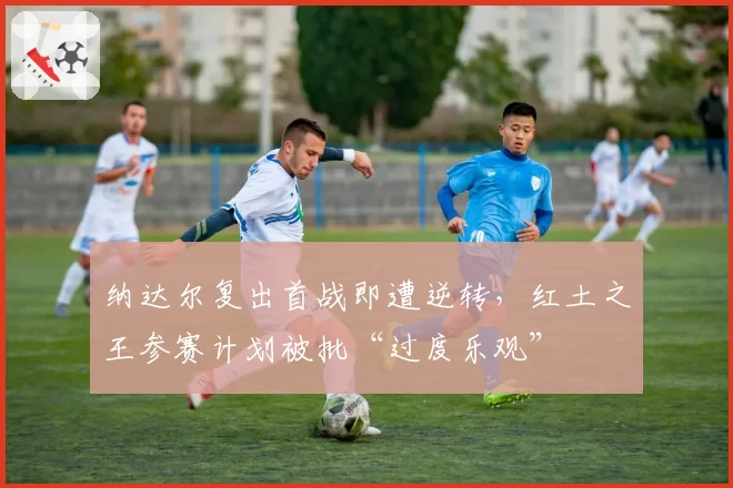 纳达尔复出首战即遭逆转,红土之王参赛计划被批“过度乐观”