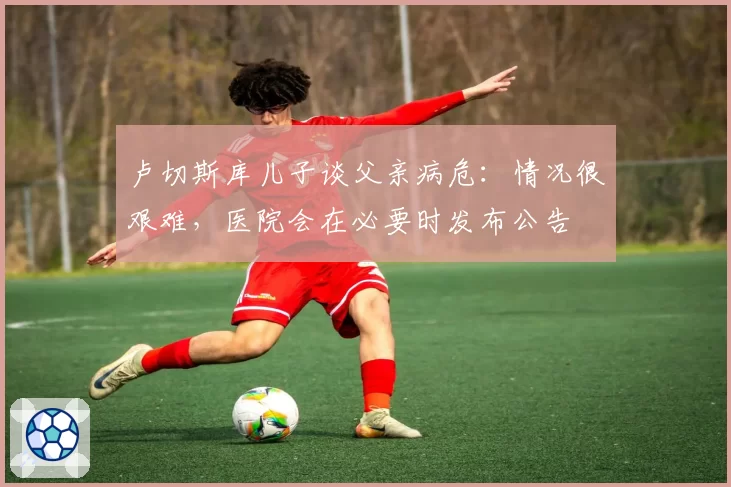卢切斯库儿子谈父亲病危：情况很艰难，医院会在必要时发布公告