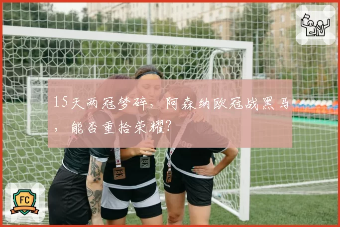 15天两冠梦碎，阿森纳欧冠战黑马，能否重拾荣耀？