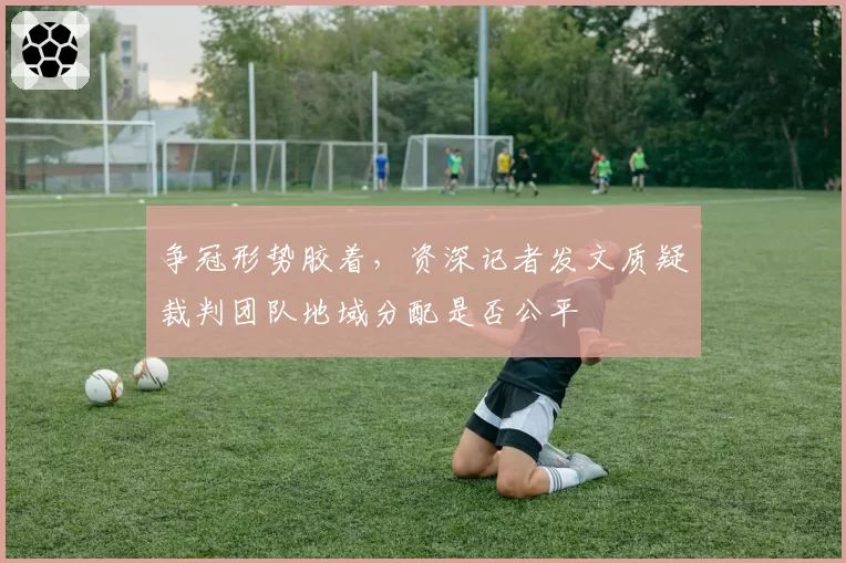 争冠形势胶着,资深记者发文质疑裁判团队地域分配是否公平