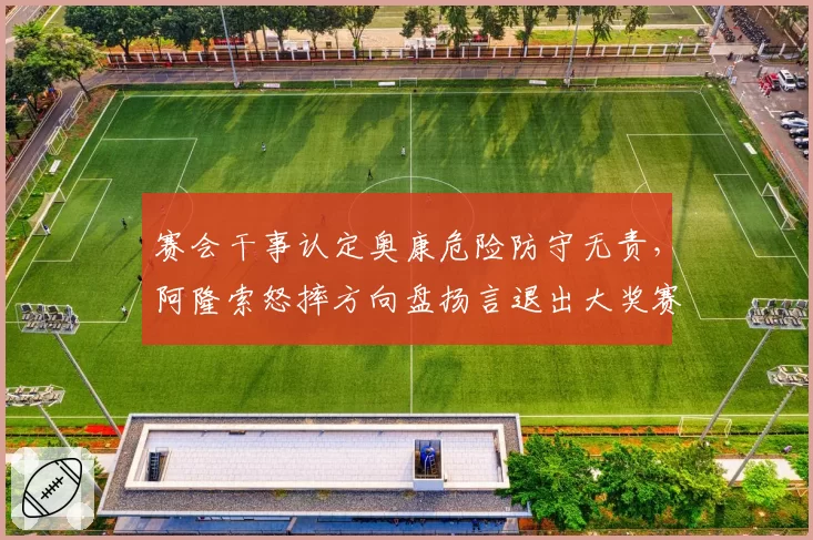 赛会干事认定奥康危险防守无责，阿隆索怒摔方向盘扬言退出大奖赛