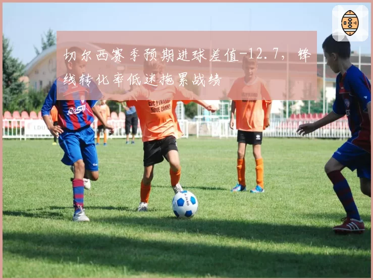 切尔西赛季预期进球差值-12.7,锋线转化率低迷拖累战绩