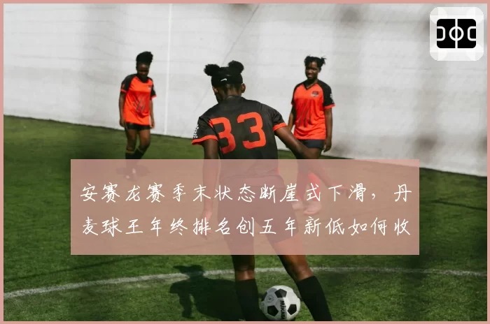 安赛龙赛季末状态断崖式下滑，丹麦球王年终排名创五年新低如何收尾？