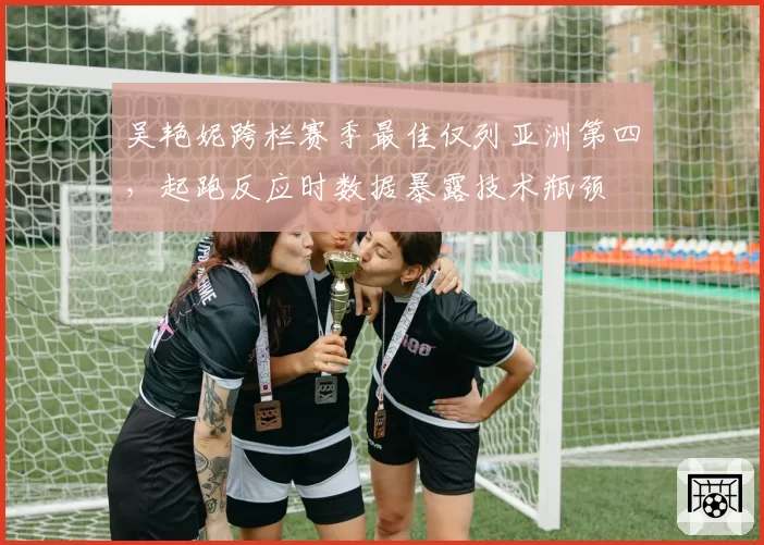 吴艳妮跨栏赛季最佳仅列亚洲第四，起跑反应时数据暴露技术瓶颈