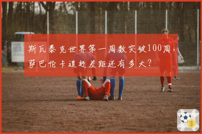 斯瓦泰克世界第一周数突破100周,萨巴伦卡追赶差距还有多大?