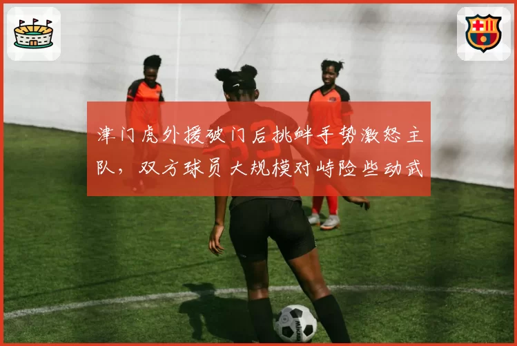 津门虎外援破门后挑衅手势激怒主队,双方球员大规模对峙险些动武