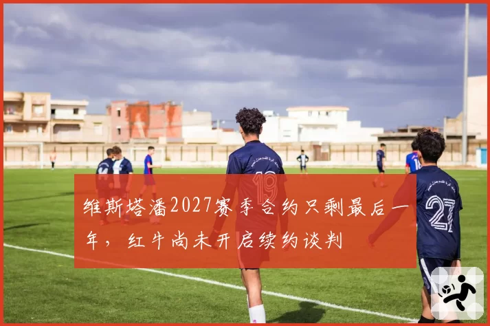 维斯塔潘2027赛季合约只剩最后一年，红牛尚未开启续约谈判