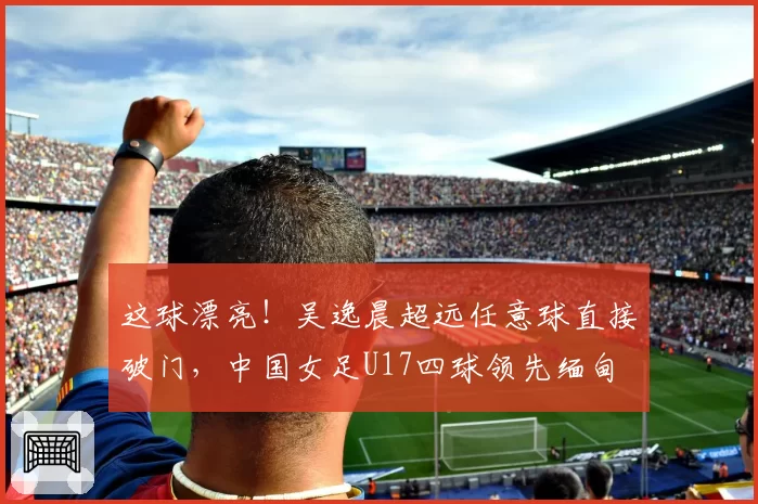 这球漂亮！吴逸晨超远任意球直接破门，中国女足U17四球领先缅甸