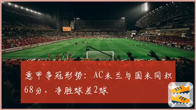 意甲争冠形势：AC米兰与国米同积68分，净胜球差2球