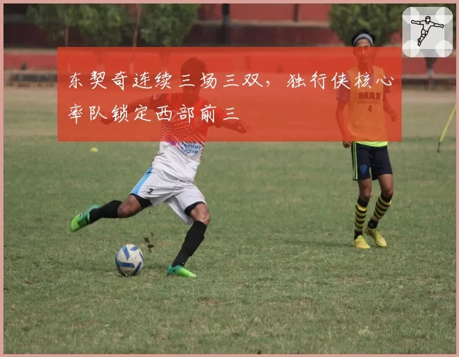 东契奇连续三场三双，独行侠核心率队锁定西部前三