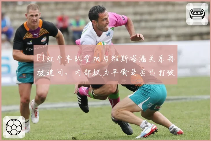 F1红牛车队霍纳与维斯塔潘关系再被追问，内部权力平衡是否已打破？