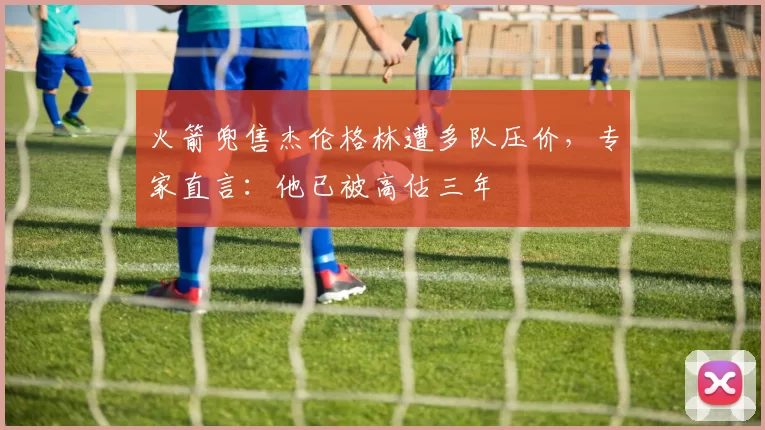 火箭兜售杰伦格林遭多队压价，专家直言：他已被高估三年