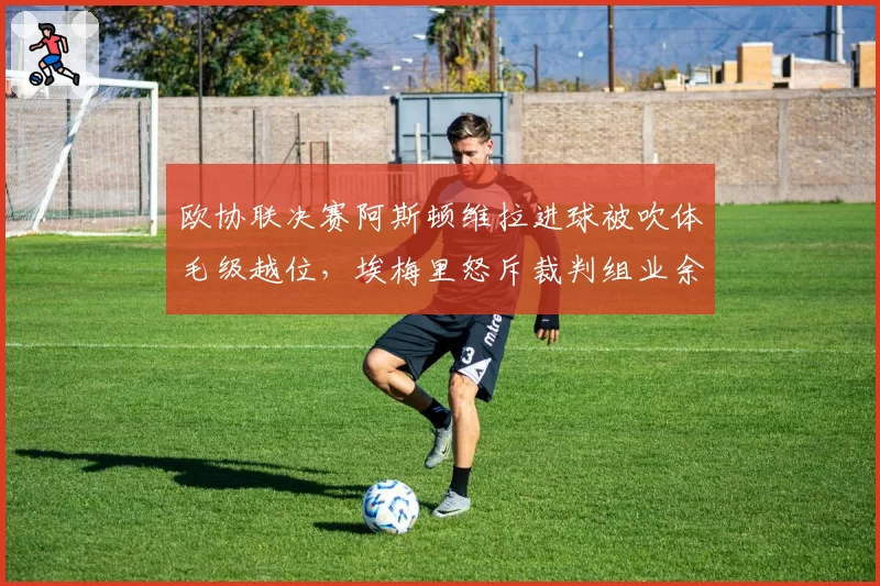 欧协联决赛阿斯顿维拉进球被吹体毛级越位,埃梅里怒斥裁判组业余水平?