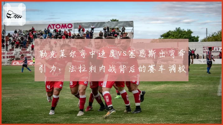 勒克莱尔弯中速度vs塞恩斯出弯牵引力,法拉利内战背后的赛车调校取向