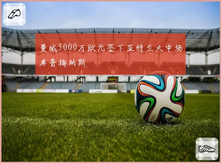 曼城5000万欧元签下亚特兰大中场库普梅纳斯