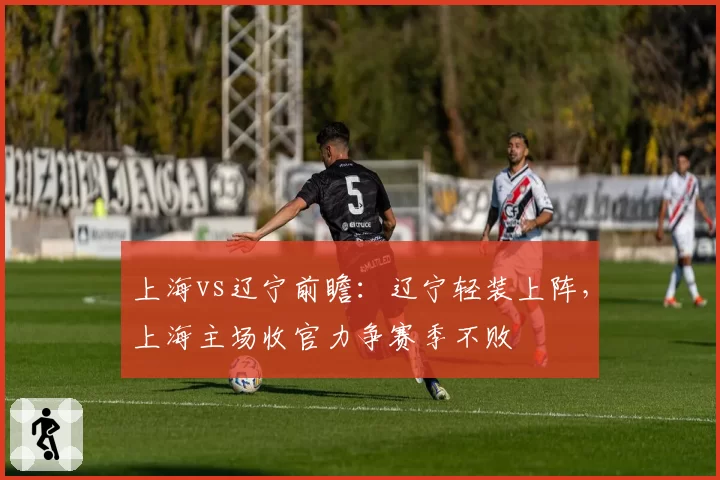 上海vs辽宁前瞻：辽宁轻装上阵，上海主场收官力争赛季不败