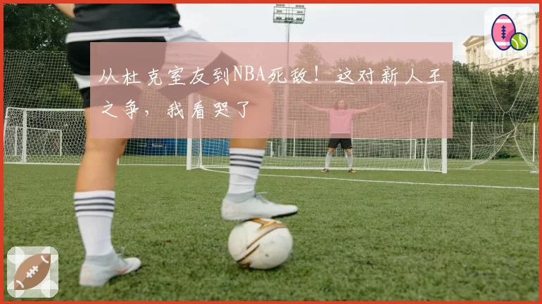 从杜克室友到NBA死敌!这对新人王之争,我看哭了