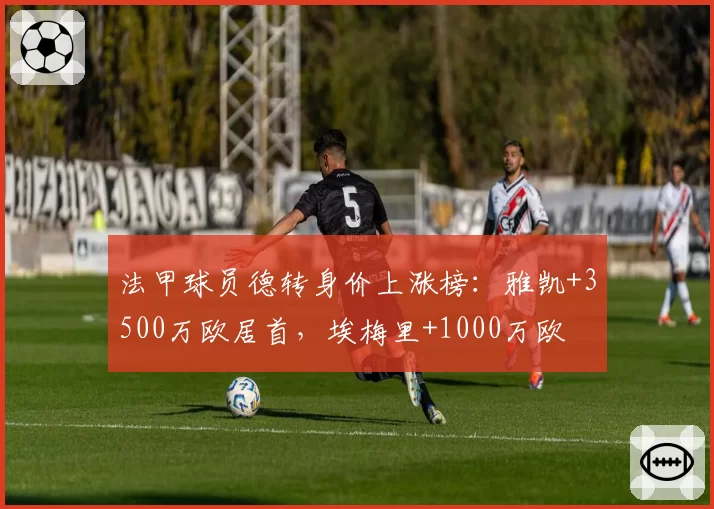 法甲球员德转身价上涨榜:雅凯+3500万欧居首,埃梅里+1000万欧