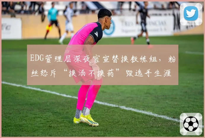 EDG管理层深夜官宣替换教练组，粉丝怒斥“换汤不换药”毁选手生涯