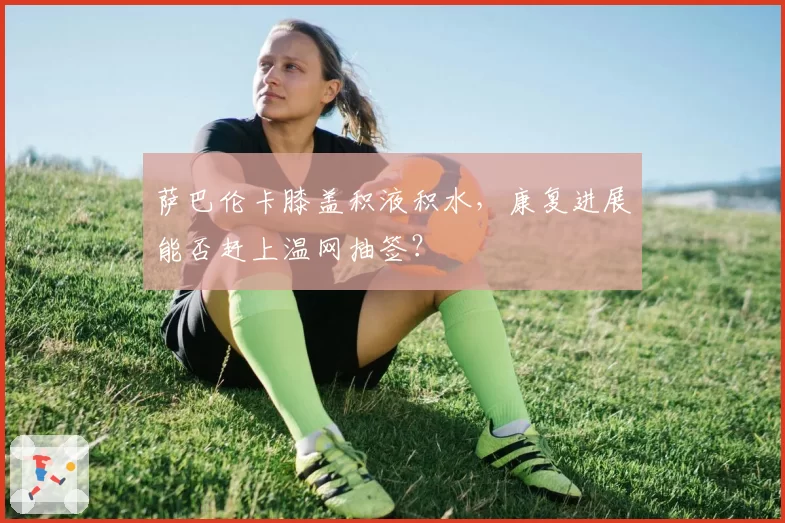 萨巴伦卡膝盖积液积水,康复进展能否赶上温网抽签?