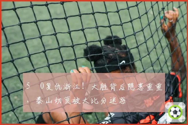 5‑0复仇浙江!大胜背后隐患重重,泰山切莫被大比分迷惑