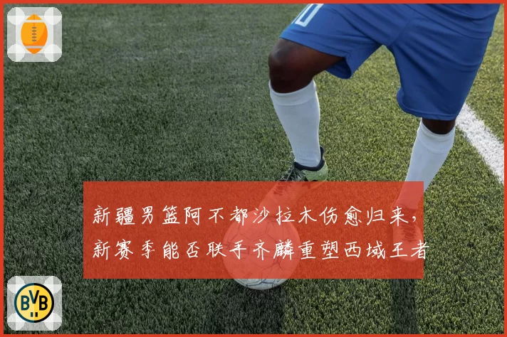 新疆男篮阿不都沙拉木伤愈归来,新赛季能否联手齐麟重塑西域王者之师?