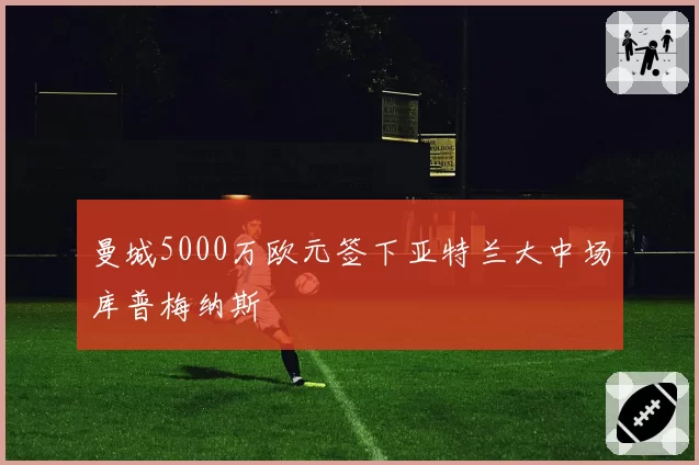 曼城5000万欧元签下亚特兰大中场库普梅纳斯