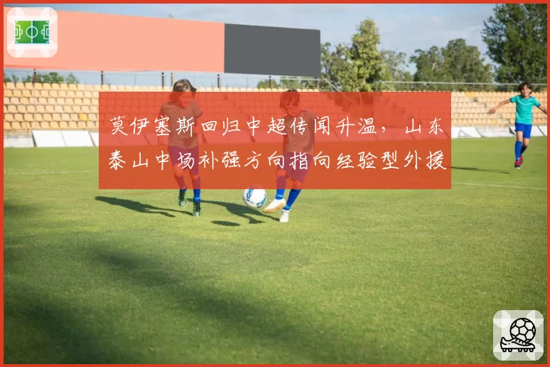 莫伊塞斯回归中超传闻升温,山东泰山中场补强方向指向经验型外援