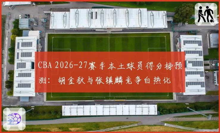 CBA 2026-27赛季本土球员得分榜预测:胡金秋与张镇麟竞争白热化