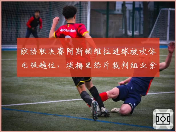 欧协联决赛阿斯顿维拉进球被吹体毛级越位,埃梅里怒斥裁判组业余水平?