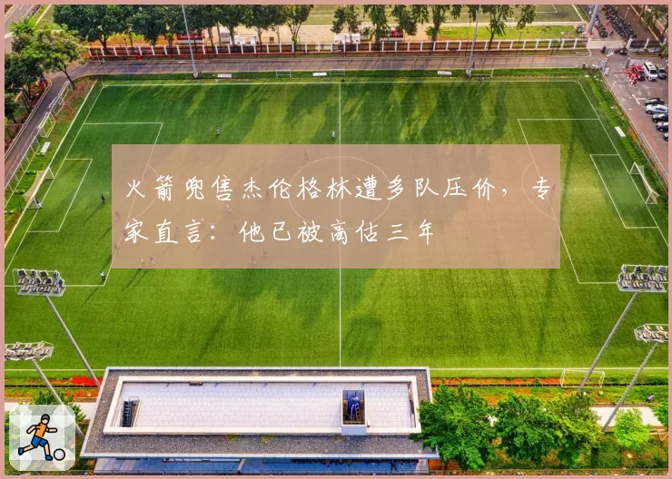 火箭兜售杰伦格林遭多队压价，专家直言：他已被高估三年