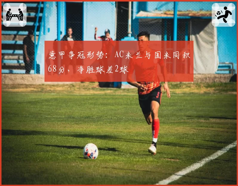 意甲争冠形势：AC米兰与国米同积68分，净胜球差2球