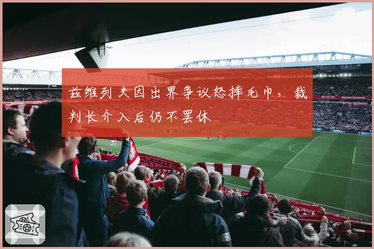 兹维列夫因出界争议怒摔毛巾，裁判长介入后仍不罢休