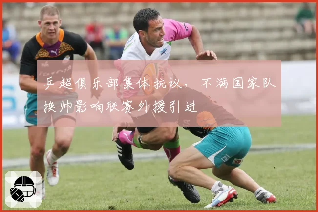 乒超俱乐部集体抗议，不满国家队换帅影响联赛外援引进