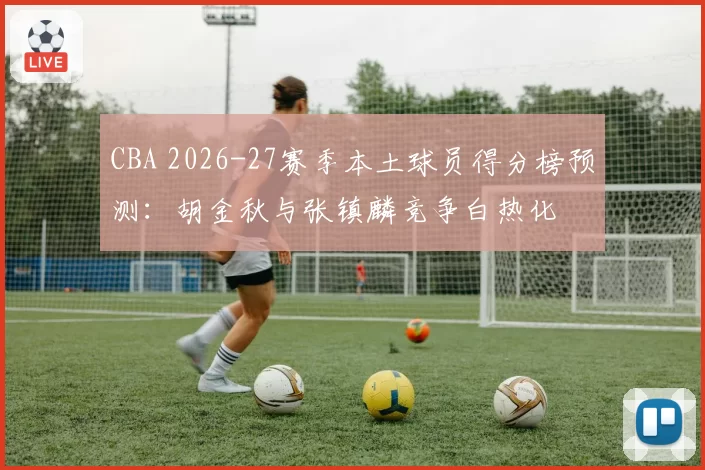 CBA 2026-27赛季本土球员得分榜预测：胡金秋与张镇麟竞争白热化