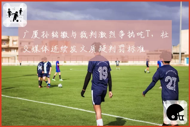 广厦孙铭徽与裁判激烈争执吃T，社交媒体连续发文质疑判罚标准