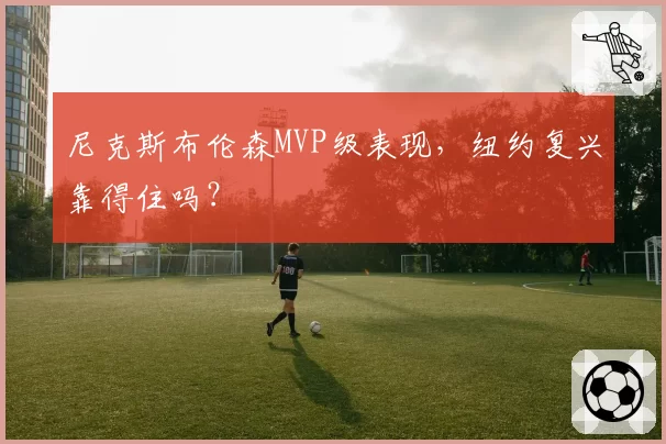 尼克斯布伦森MVP级表现，纽约复兴靠得住吗？