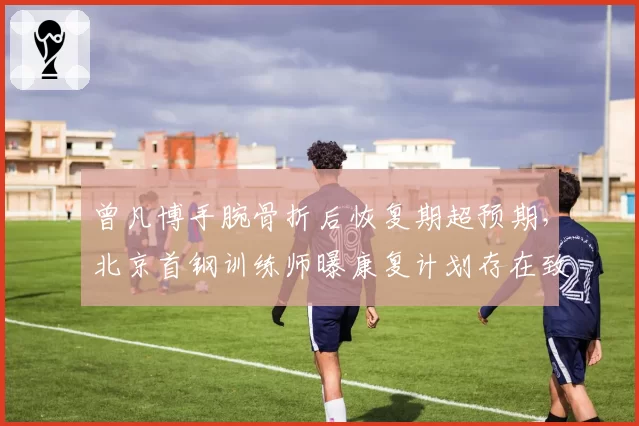 曾凡博手腕骨折后恢复期超预期，北京首钢训练师曝康复计划存在致命缺陷