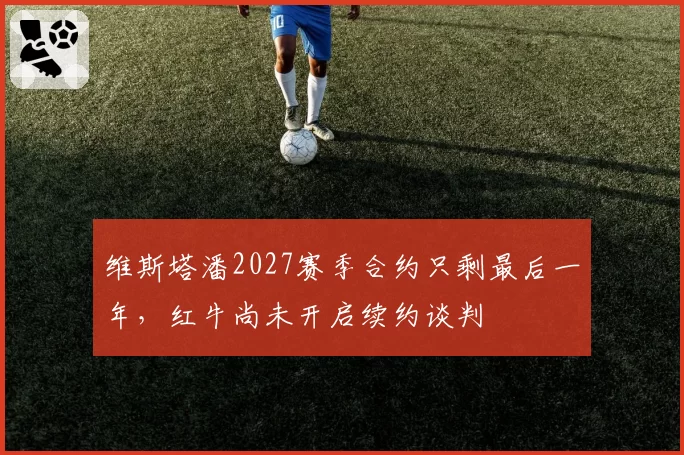 维斯塔潘2027赛季合约只剩最后一年，红牛尚未开启续约谈判