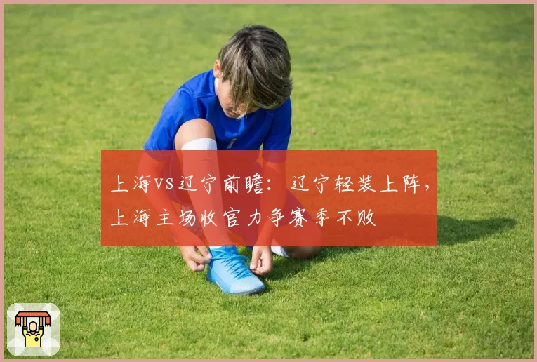 上海vs辽宁前瞻:辽宁轻装上阵,上海主场收官力争赛季不败