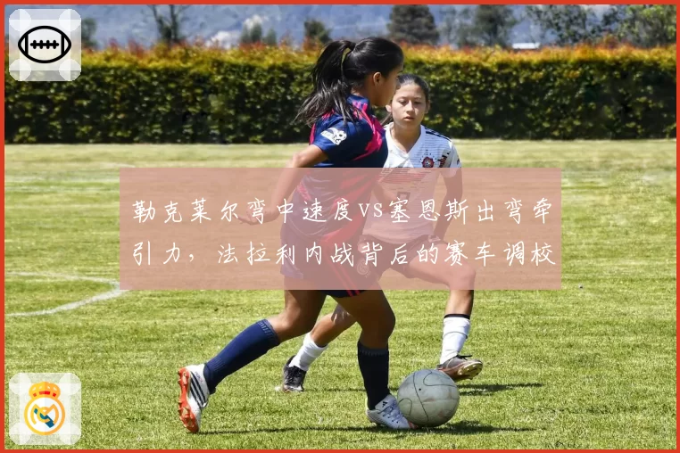 勒克莱尔弯中速度vs塞恩斯出弯牵引力,法拉利内战背后的赛车调校取向