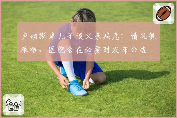 卢切斯库儿子谈父亲病危:情况很艰难,医院会在必要时发布公告