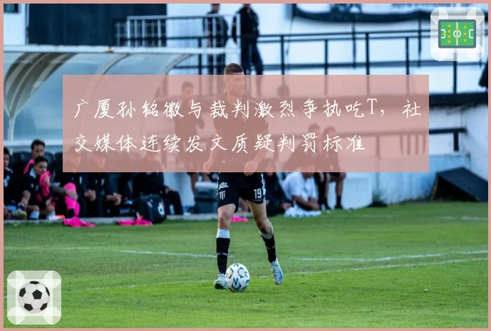 广厦孙铭徽与裁判激烈争执吃T，社交媒体连续发文质疑判罚标准