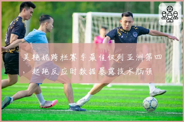 吴艳妮跨栏赛季最佳仅列亚洲第四，起跑反应时数据暴露技术瓶颈