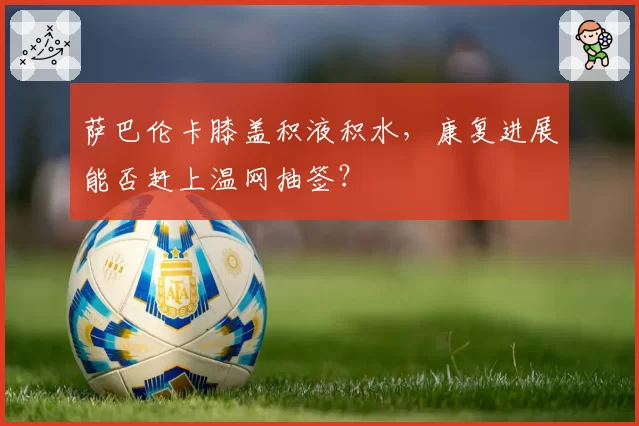 萨巴伦卡膝盖积液积水,康复进展能否赶上温网抽签?