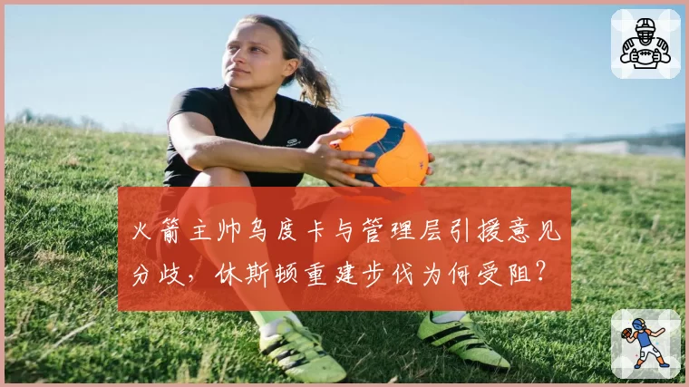 火箭主帅乌度卡与管理层引援意见分歧,休斯顿重建步伐为何受阻?
