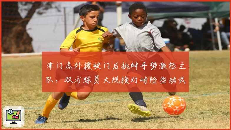 津门虎外援破门后挑衅手势激怒主队,双方球员大规模对峙险些动武