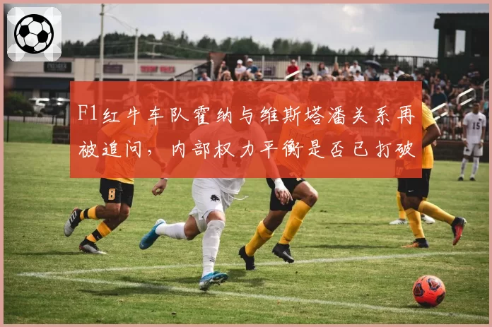 F1红牛车队霍纳与维斯塔潘关系再被追问,内部权力平衡是否已打破?